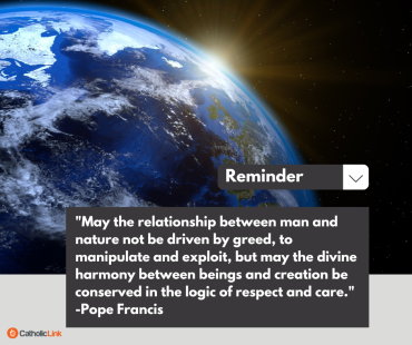 "May the relationship between man and nature not be driven by greed, to manipulate and exploit, but may the divine harmony between beings and creation be conserved in the logic of respect and care." -Pope Francis