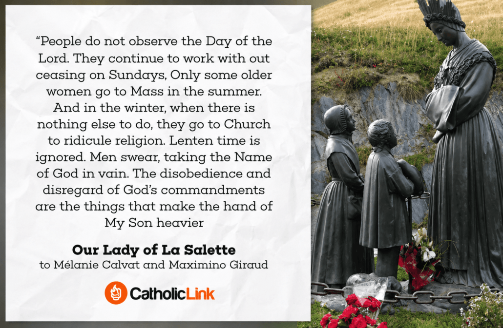 “People do not observe the Day of the Lord. They continue to work without ceasing on Sundays. Only some older women go to Mass in the summer. And in the winter, when there is nothing else to do, they go to Church to ridicule religion. Lenten time is ignored. Men swear, taking the Name of God in vain. The disobedience and disregard of God’s commandments are the things that make the hand of My Son heavier.”

Attribution:
Our Lady of La Salette
to Mélanie Calvat and Maximino Giraud