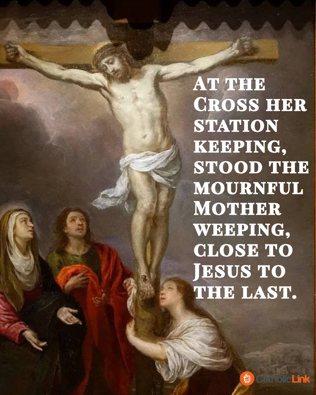 At, the Cross her station keeping, stood the mournful Mother weeping, close to Jesus to the last. Through her heart, His sorrow sharing, all His bitter anguish bearing, now at length the sword has passed. O how sad and sore distressed was that Mother, highly blest, of the sole-begotten One. Christ above in torment hangs, she beneath beholds the pangs of her dying glorious Son. Is there one who would not weep, whelmed in miseries so deep, Christ’s dear Mother to behold? Can the human heart refrain from partaking in her pain, in that Mother’s pain untold? Bruised, derided, cursed, defiled, she beheld her tender Child All with bloody scourges rent: For the sins of His own nation, saw Him hang in desolation, Till His spirit forth He sent. O thou Mother! fount of love! Touch my spirit from above, make my heart with thine accord: Make me feel as thou hast felt; make my soul to glow and melt with the love of Christ my Lord. Holy Mother! pierce me through, in my heart each wound renew of my Savior crucified: Let me share with thee His pain, who for all my sins was slain, who for me in torments died. Let me mingle tears with thee, mourning Him who mourned for me, all the days that I may live: By the Cross with thee to stay, there with thee to weep and pray, is all I ask of thee to give. Virgin of all virgins blest!, Listen to my fond request: let me share thy grief divine; Let me, to my latest breath, in my body bear the death of that dying Son of thine. Wounded with His every wound, steep my soul till it hath swooned, in His very Blood away; Be to me, O Virgin, nigh, lest in flames I burn and die, in His awful Judgment Day. Christ, when Thou shalt call me hence, by Thy Mother my defense, by Thy Cross my victory; While my body here decays, may my soul Thy goodness praise, safe in paradise with Thee. Amen. – Jacopone da Todi, OFM