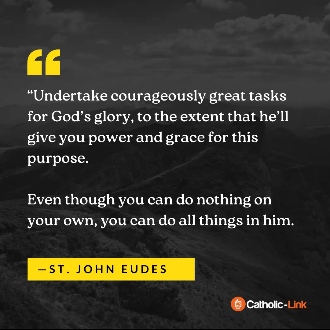 “Undertake courageously great tasks for God’s glory, to the extent that he’ll give you power and grace for this purpose. Even though you can do nothing on your own, you can do all things in him. His help will never fail you if you have confidence in his goodness. Place your entire physical and spiritual welfare in his hands. Abandon to the fatherly concern of his divine providence every care for your health, reputation, property, and business; for those near to you; for your past sins; for your soul’s progress in virtue and love of him; for your life, death, and especially your salvation and eternity—in a word, all your cares. Rest in the assurance that in his pure goodness, he’ll watch with particular tenderness over all your responsibilities and cares, arranging all things for the greatest good.” —St. John Eudes