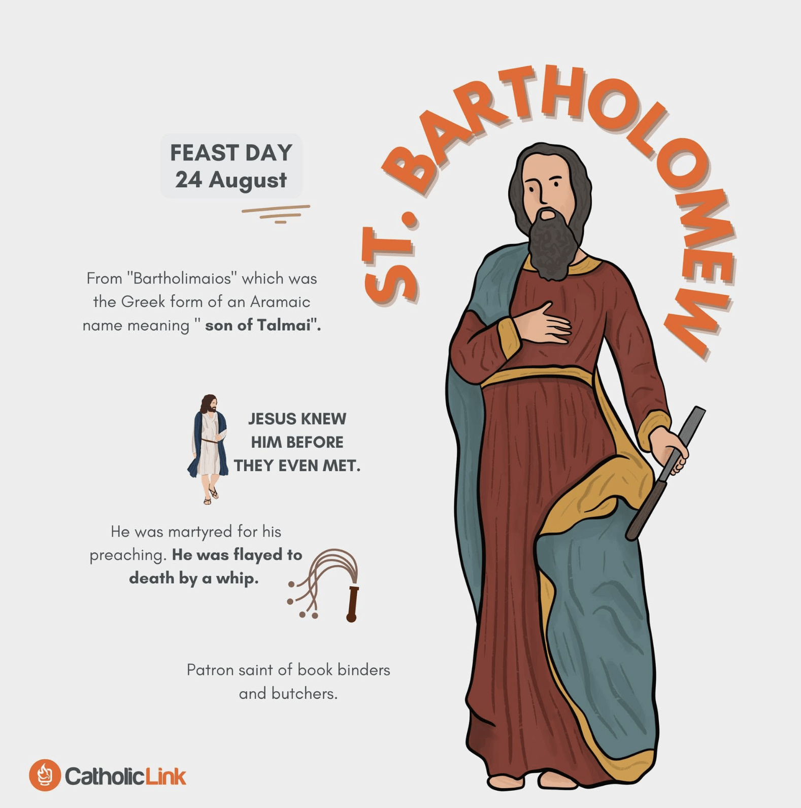 St. Bartholomew Feast Day: August 24 From “Bartholimaios,” which was the Greek form of an Aramaic name meaning “son of Talmai.” Jesus knew him before they even met. Bartholomew was martyred for his preaching in Armenia, where he was flayed to death by a whip. Patron Saint of bookbinders and butchers.